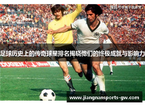 足球历史上的传奇球星排名揭晓他们的终极成就与影响力