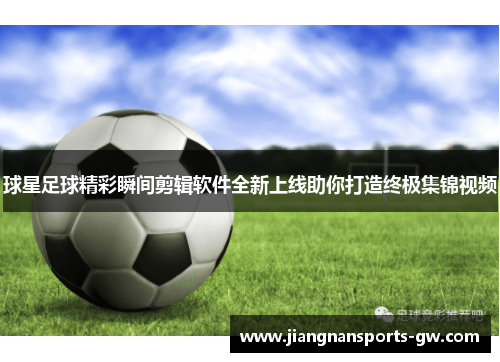 球星足球精彩瞬间剪辑软件全新上线助你打造终极集锦视频