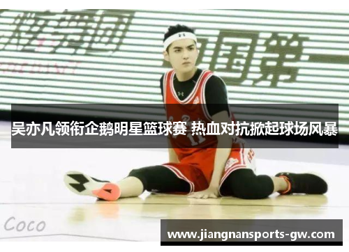 吴亦凡领衔企鹅明星篮球赛 热血对抗掀起球场风暴
