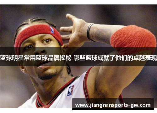 篮球明星常用篮球品牌揭秘 哪些篮球成就了他们的卓越表现