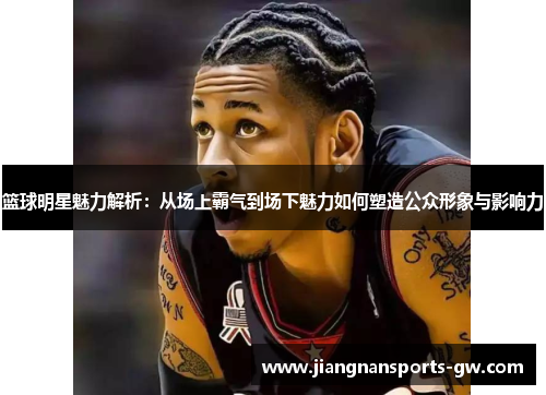 篮球明星魅力解析：从场上霸气到场下魅力如何塑造公众形象与影响力