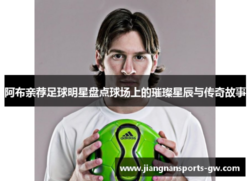 阿布亲荐足球明星盘点球场上的璀璨星辰与传奇故事