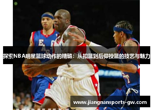 探索NBA明星篮球动作的精髓：从扣篮到后仰投篮的技艺与魅力