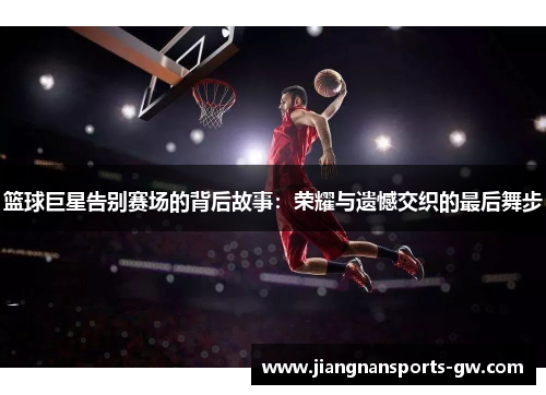 篮球巨星告别赛场的背后故事：荣耀与遗憾交织的最后舞步